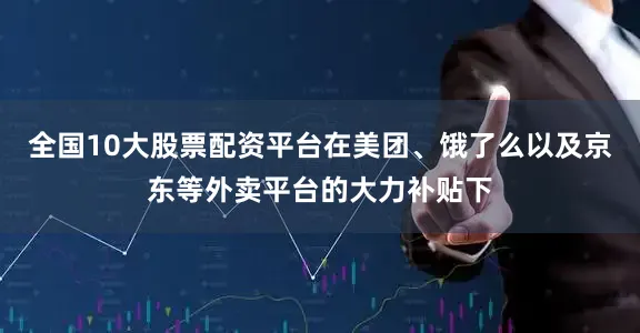 全国10大股票配资平台在美团、饿了么以及京东等外卖平台的大力补贴下