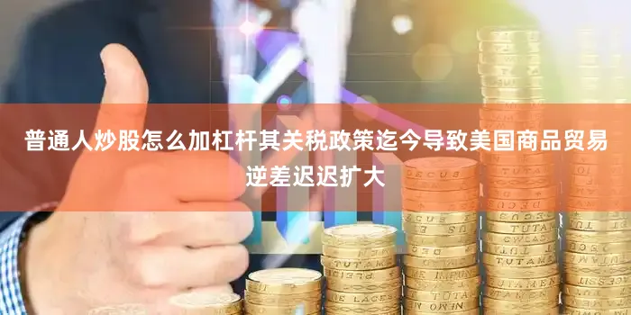 普通人炒股怎么加杠杆其关税政策迄今导致美国商品贸易逆差迟迟扩大