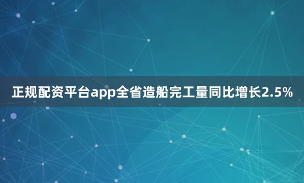 正规配资平台app全省造船完工量同比增长2.5%