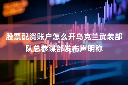 股票配资账户怎么开乌克兰武装部队总参谋部发布声明称