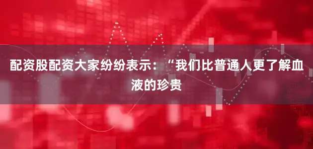 配资股配资大家纷纷表示：“我们比普通人更了解血液的珍贵