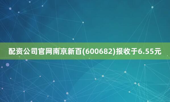 配资公司官网南京新百(600682)报收于6.55元