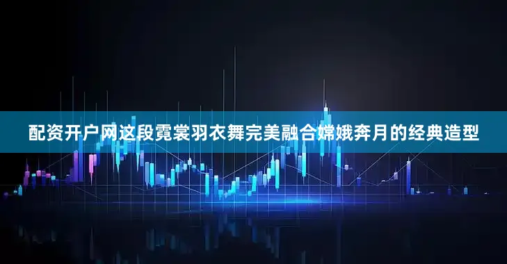 配资开户网这段霓裳羽衣舞完美融合嫦娥奔月的经典造型