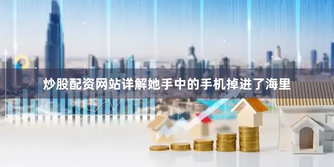 炒股配资网站详解她手中的手机掉进了海里