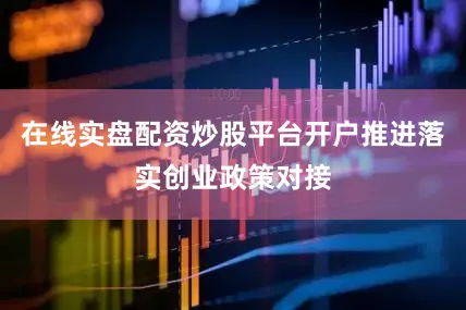 在线实盘配资炒股平台开户推进落实创业政策对接