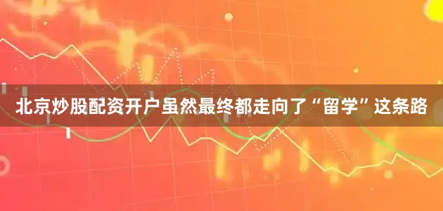 北京炒股配资开户虽然最终都走向了“留学”这条路