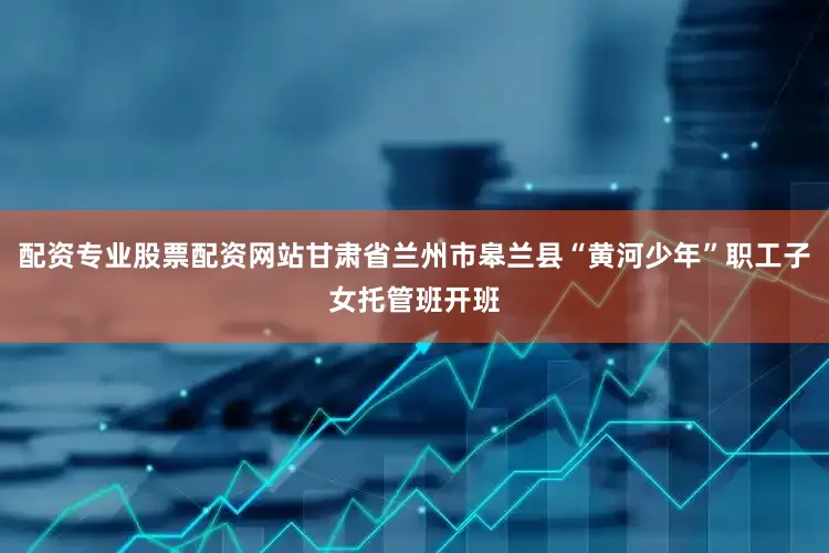 配资专业股票配资网站甘肃省兰州市皋兰县“黄河少年”职工子女托管班开班