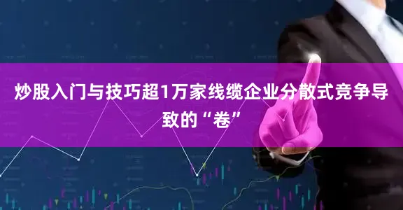 炒股入门与技巧超1万家线缆企业分散式竞争导致的“卷”