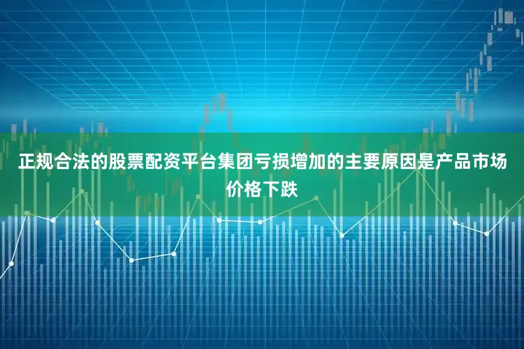 正规合法的股票配资平台集团亏损增加的主要原因是产品市场价格下跌