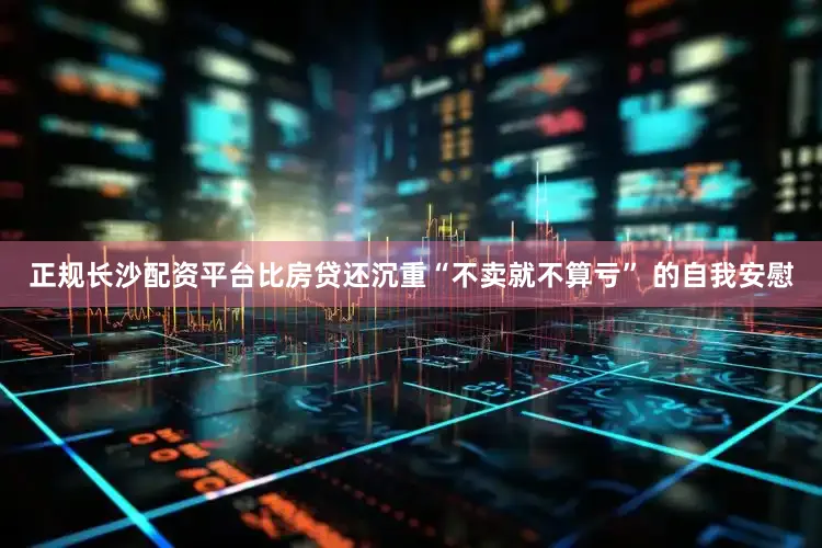 正规长沙配资平台比房贷还沉重“不卖就不算亏” 的自我安慰