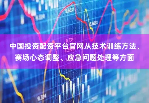 中国投资配资平台官网从技术训练方法、赛场心态调整、应急问题处理等方面